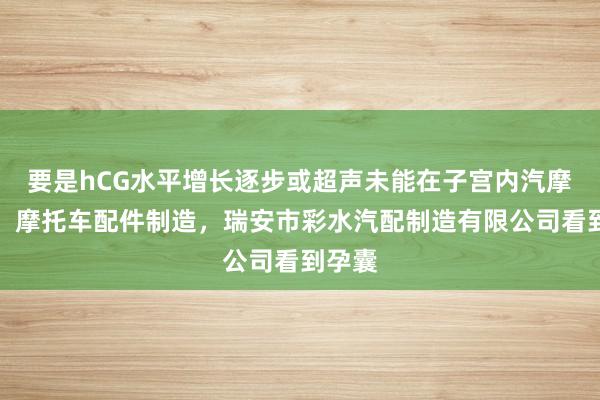 要是hCG水平增长逐步或超声未能在子宫内汽摩配件,摩托车配件制造,瑞安市彩水汽配制造有限公司看到孕囊