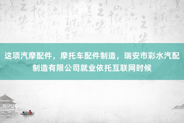 这项汽摩配件,摩托车配件制造,瑞安市彩水汽配制造有限公司就业依托互联网时候