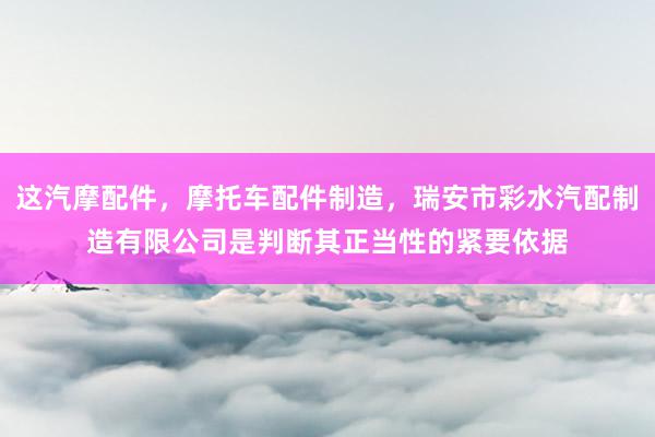 这汽摩配件，摩托车配件制造，瑞安市彩水汽配制造有限公司是判断其正当性的紧要依据