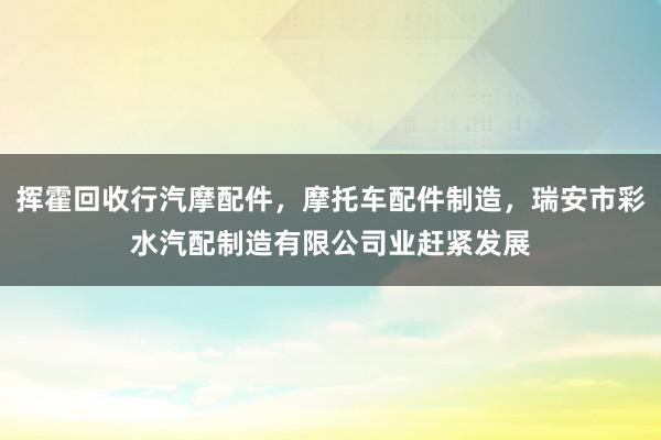 挥霍回收行汽摩配件，摩托车配件制造，瑞安市彩水汽配制造有限公司业赶紧发展