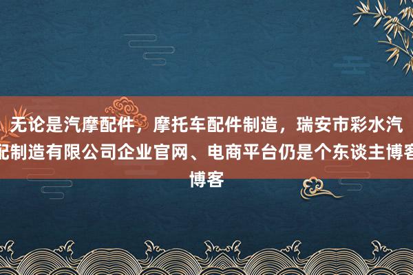 无论是汽摩配件，摩托车配件制造，瑞安市彩水汽配制造有限公司企业官网、电商平台仍是个东谈主博客